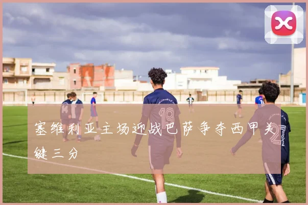 塞维利亚主场迎战巴萨争夺西甲关键三分