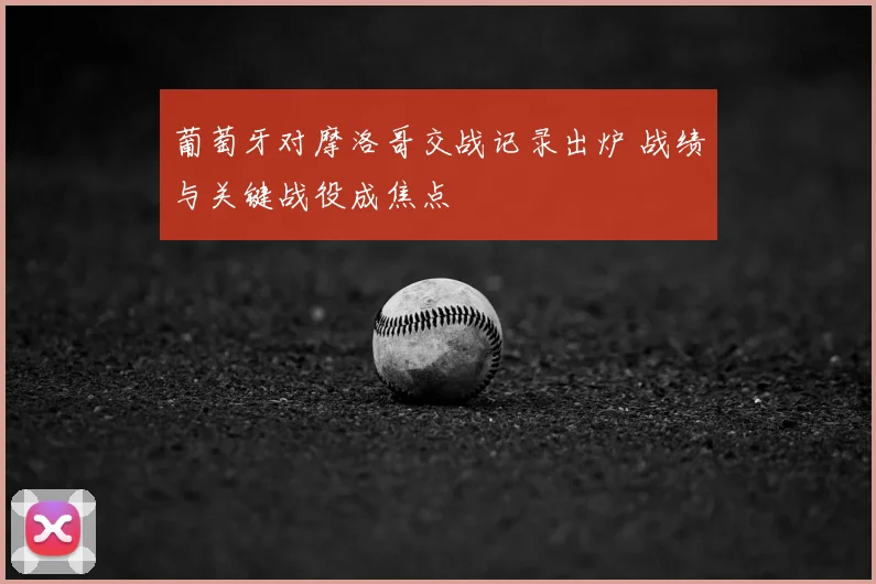 葡萄牙对摩洛哥交战记录出炉 战绩与关键战役成焦点