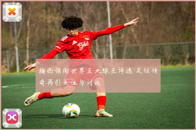 梅西领衔世界五大球王评选 足坛传奇再引关注与讨论