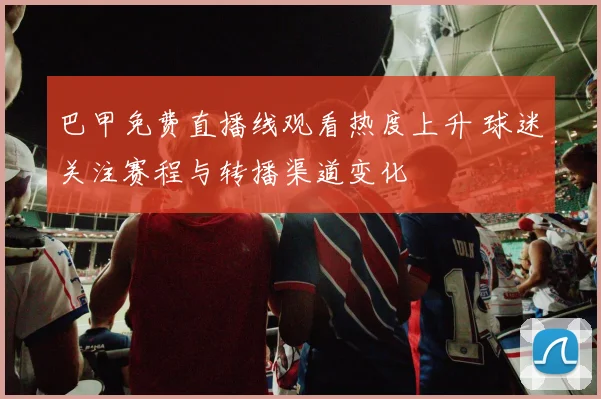 巴甲免费直播线观看热度上升 球迷关注赛程与转播渠道变化