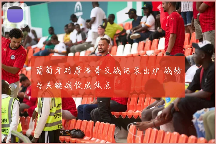 葡萄牙对摩洛哥交战记录出炉 战绩与关键战役成焦点