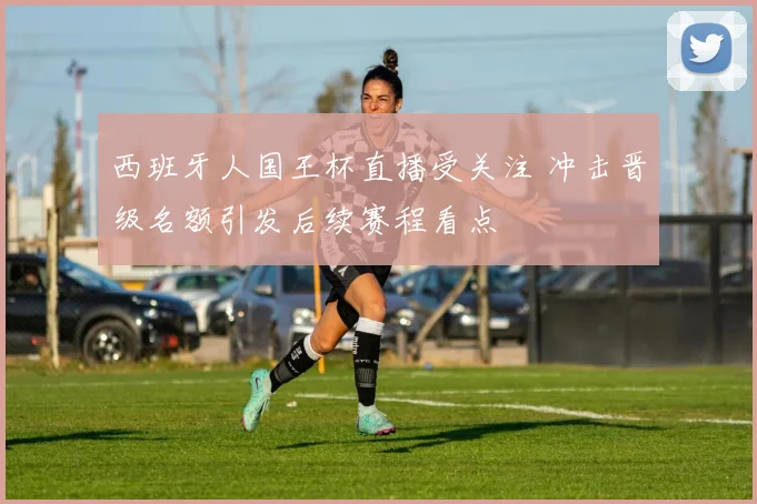 西班牙人国王杯直播受关注 冲击晋级名额引发后续赛程看点