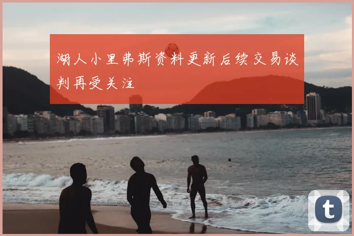 湖人小里弗斯资料更新后续交易谈判再受关注