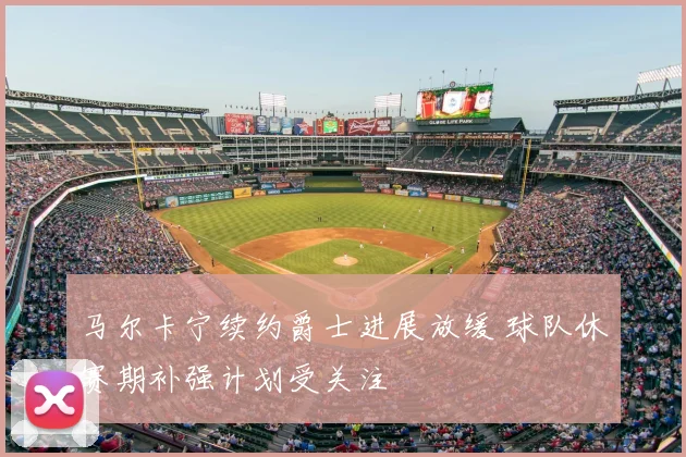 马尔卡宁续约爵士进展放缓 球队休赛期补强计划受关注