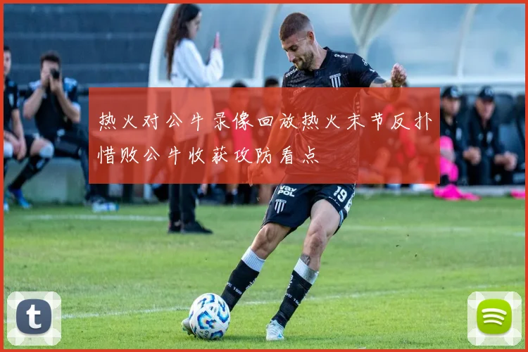 热火对公牛录像回放热火末节反扑惜败公牛收获攻防看点