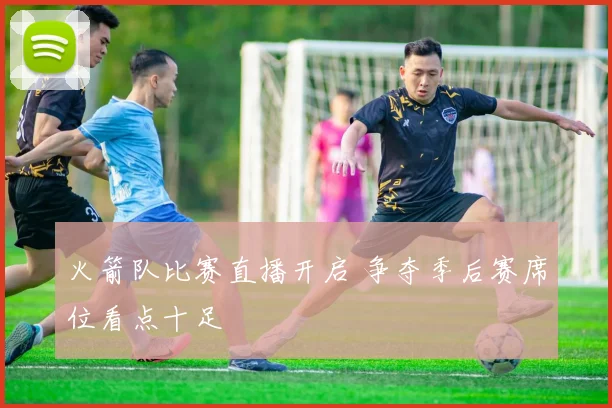 火箭队比赛直播开启 争夺季后赛席位看点十足