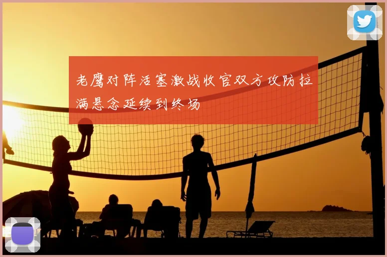 老鹰对阵活塞激战收官双方攻防拉满悬念延续到终场