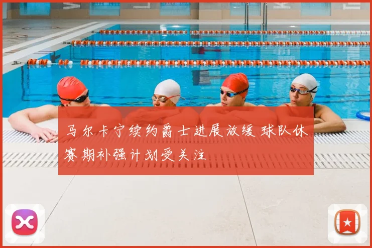 马尔卡宁续约爵士进展放缓 球队休赛期补强计划受关注