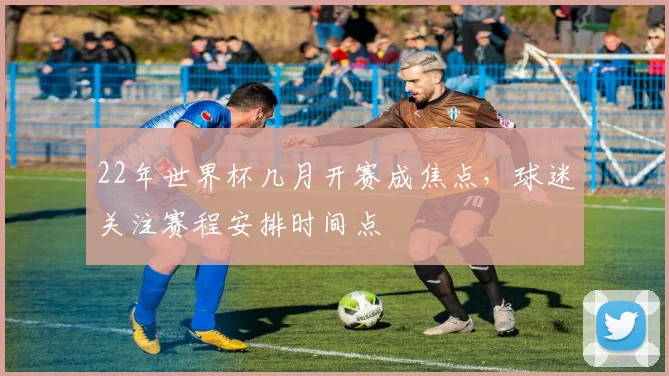 22年世界杯几月开赛成焦点，球迷关注赛程安排时间点