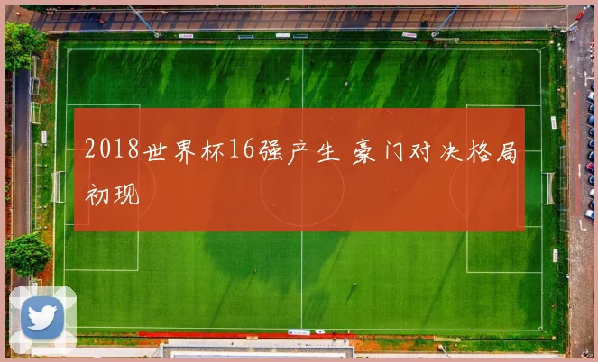 2018世界杯16强产生 豪门对决格局初现