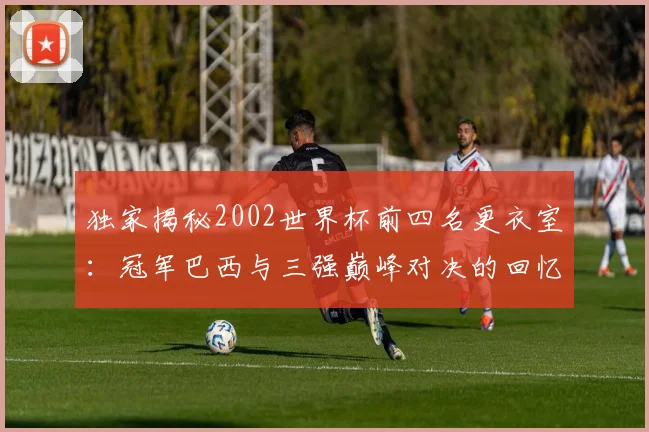 独家揭秘2002世界杯前四名更衣室：冠军巴西与三强巅峰对决的回忆