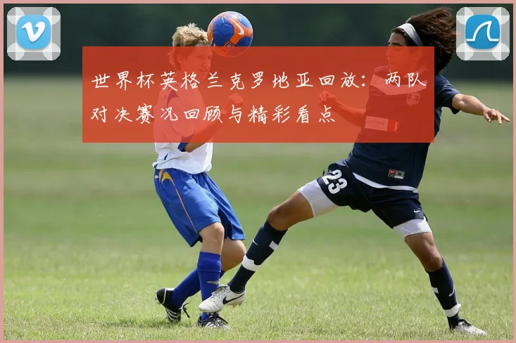 世界杯英格兰克罗地亚回放：两队对决赛况回顾与精彩看点