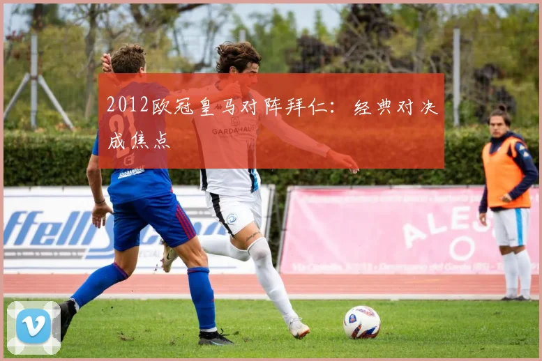 2012欧冠皇马对阵拜仁：经典对决成焦点