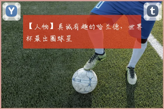 【人物】真诚有趣的哈兰德,世界杯最出圈球星