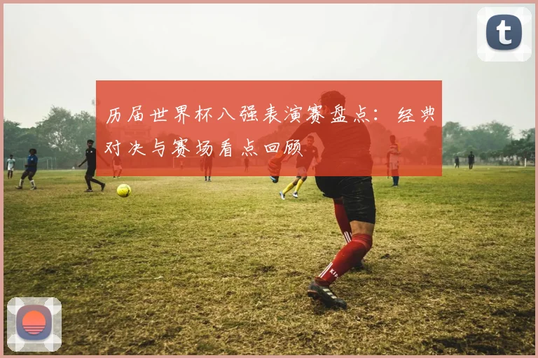 历届世界杯八强表演赛盘点:经典对决与赛场看点回顾