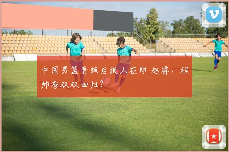 中国男篮晋级后换人在即 赵睿、程帅澎双双回归?