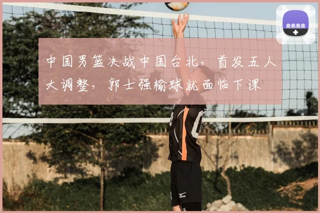 中国男篮决战中国台北,首发五人大调整,郭士强输球就面临下课