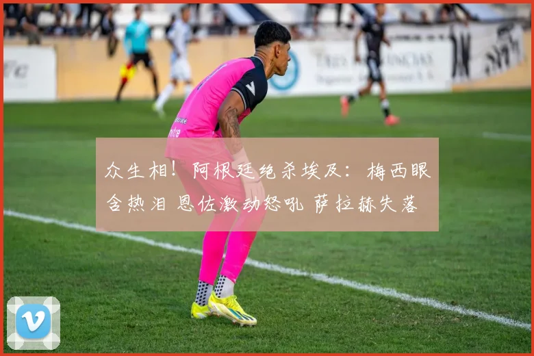 众生相!阿根廷绝杀埃及:梅西眼含热泪 恩佐激动怒吼 萨拉赫失落