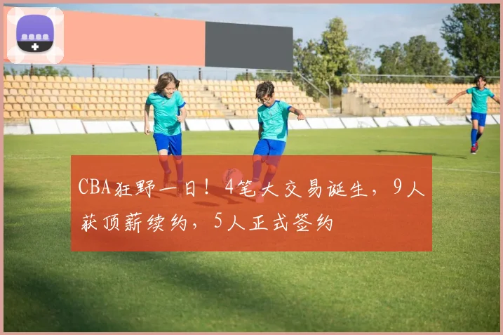 CBA狂野一日!4笔大交易诞生,9人获顶薪续约,5人正式签约