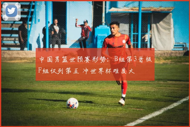 中国男篮世预赛形势:B组第3晋级F组仅列第五 冲世界杯难度大