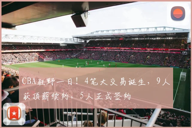 CBA狂野一日!4笔大交易诞生,9人获顶薪续约,5人正式签约