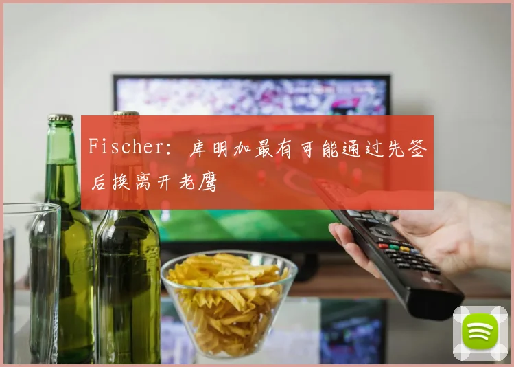 Fischer:库明加最有可能通过先签后换离开老鹰