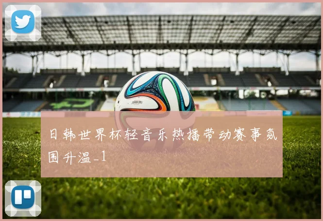 日韩世界杯轻音乐热播带动赛事氛围升温_1
