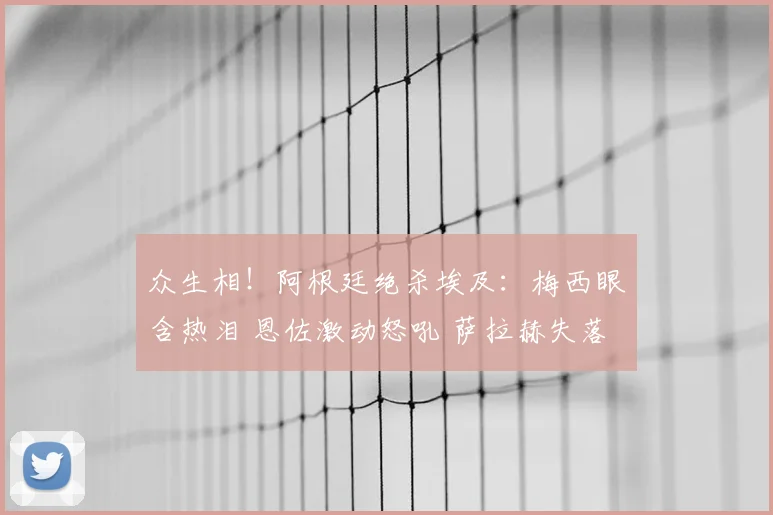 众生相!阿根廷绝杀埃及:梅西眼含热泪 恩佐激动怒吼 萨拉赫失落