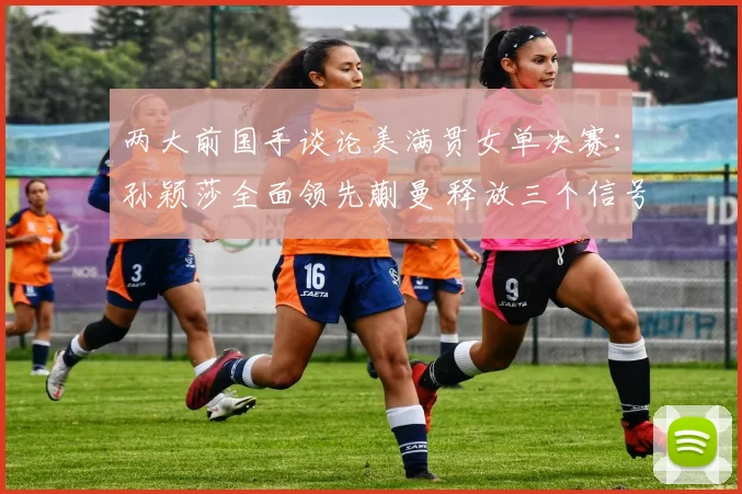 两大前国手谈论美满贯女单决赛:孙颖莎全面领先蒯曼 释放三个信号