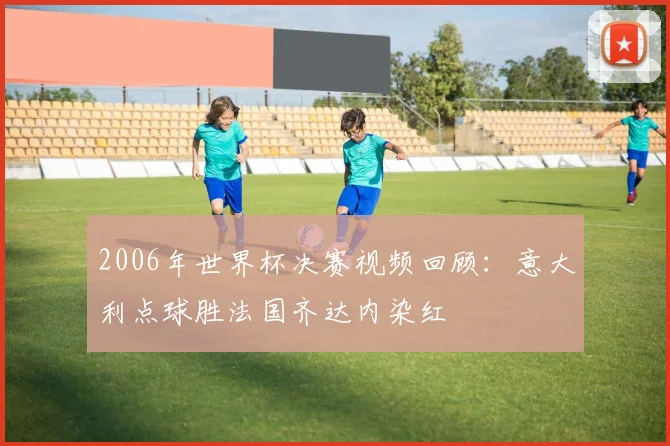 2006年世界杯决赛视频回顾:意大利点球胜法国齐达内染红