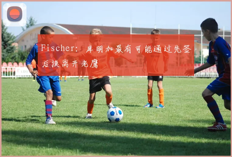Fischer:库明加最有可能通过先签后换离开老鹰