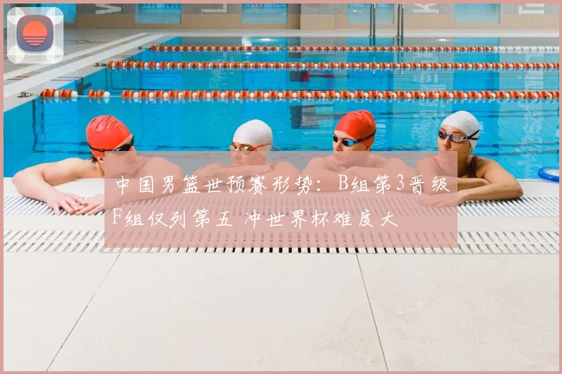 中国男篮世预赛形势:B组第3晋级F组仅列第五 冲世界杯难度大